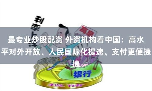 最专业炒股配资 外资机构看中国：高水平对外开放、人民国际化提速、支付更便捷