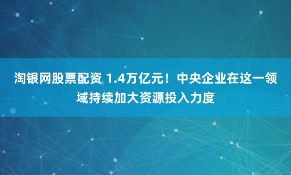 淘银网股票配资 1.4万亿元！中央企业在这一领域持续加大资源投入力度