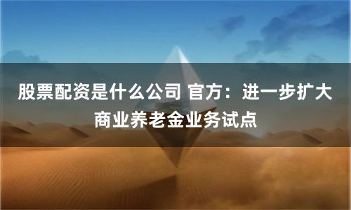 股票配资是什么公司 官方：进一步扩大商业养老金业务试点