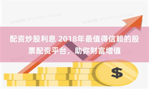 配资炒股利息 2018年最值得信赖的股票配资平台，助你财富增值