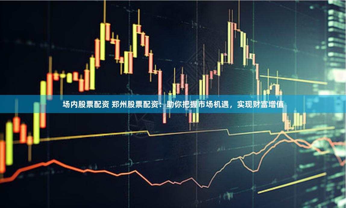 场内股票配资 郑州股票配资：助你把握市场机遇，实现财富增值