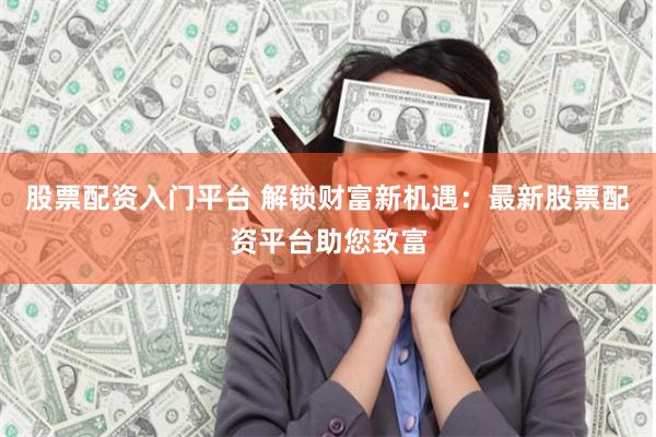 股票配资入门平台 解锁财富新机遇：最新股票配资平台助您致富