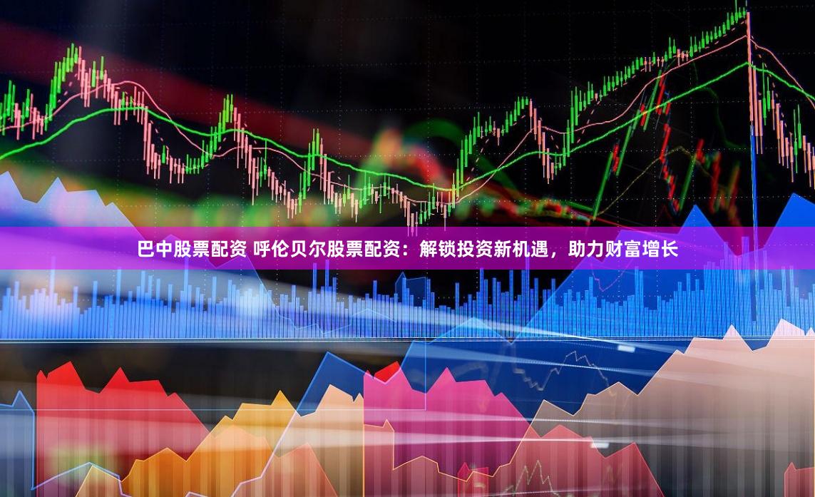 巴中股票配资 呼伦贝尔股票配资：解锁投资新机遇，助力财富增长