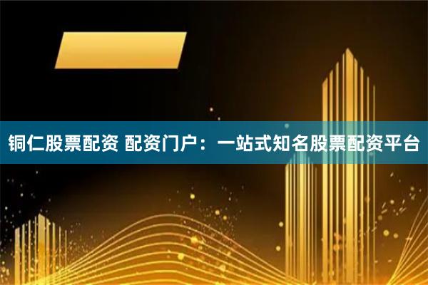 铜仁股票配资 配资门户：一站式知名股票配资平台