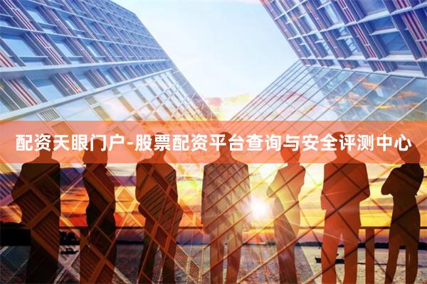 配资天眼门户-股票配资平台查询与安全评测中心